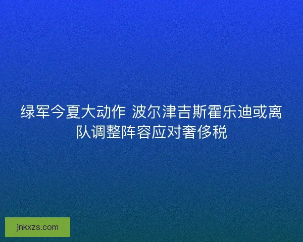 绿军今夏大动作 波尔津吉斯霍乐迪或离队调整阵容应对奢侈税