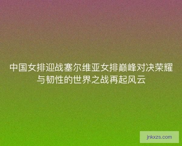 中国女排迎战塞尔维亚女排巅峰对决荣耀与韧性的世界之战再起风云