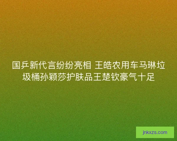 国乒新代言纷纷亮相 王皓农用车马琳垃圾桶孙颖莎护肤品王楚钦豪气十足