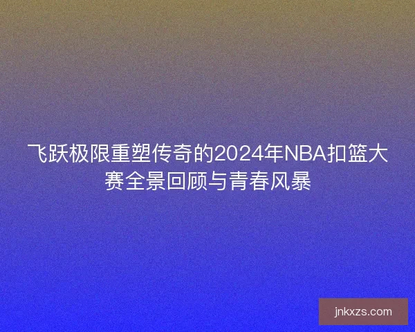 飞跃极限重塑传奇的2024年NBA扣篮大赛全景回顾与青春风暴