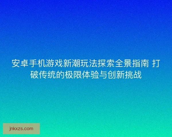 安卓手机游戏新潮玩法探索全景指南 打破传统的极限体验与创新挑战