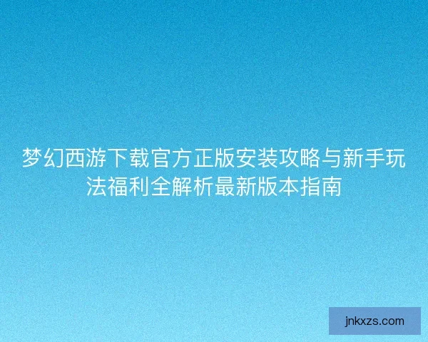 梦幻西游下载官方正版安装攻略与新手玩法福利全解析最新版本指南