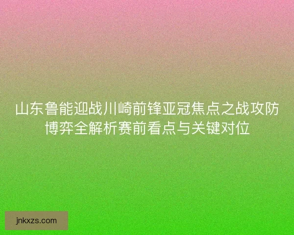 山东鲁能迎战川崎前锋亚冠焦点之战攻防博弈全解析赛前看点与关键对位