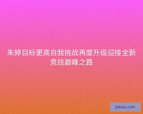 朱婷目标更高自我挑战再度升级迎接全新竞技巅峰之路