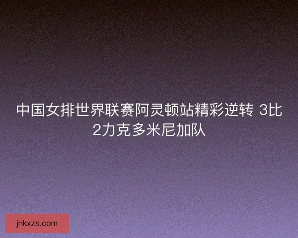 中国女排世界联赛阿灵顿站精彩逆转 3比2力克多米尼加队