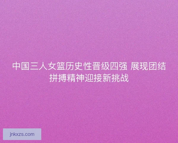 中国三人女篮历史性晋级四强 展现团结拼搏精神迎接新挑战