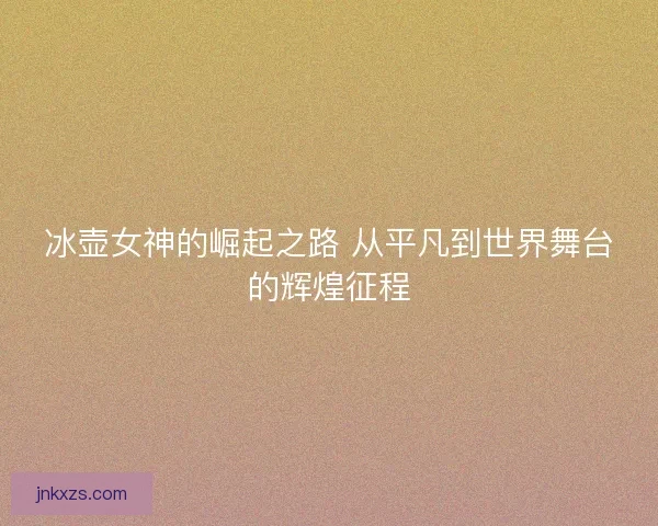 冰壶女神的崛起之路 从平凡到世界舞台的辉煌征程