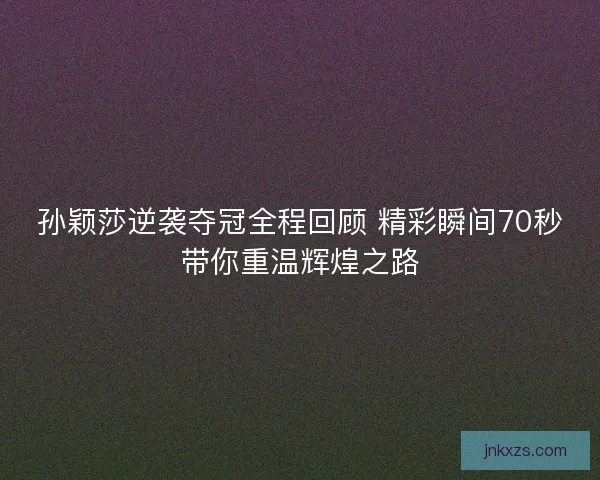 孙颖莎逆袭夺冠全程回顾 精彩瞬间70秒带你重温辉煌之路