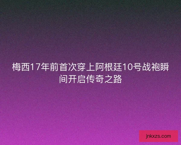 梅西17年前首次穿上阿根廷10号战袍瞬间开启传奇之路