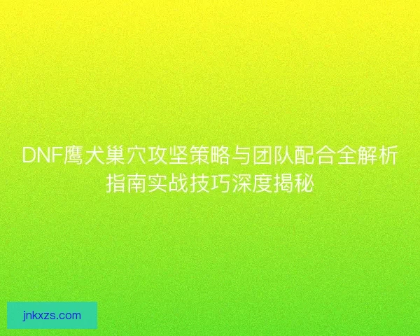 DNF鹰犬巢穴攻坚策略与团队配合全解析指南实战技巧深度揭秘