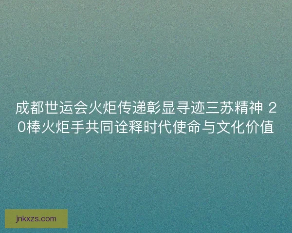 成都世运会火炬传递彰显寻迹三苏精神 20棒火炬手共同诠释时代使命与文化价值