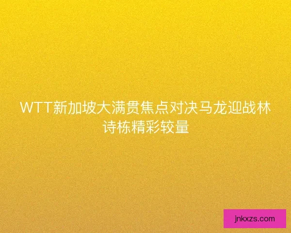 WTT新加坡大满贯焦点对决马龙迎战林诗栋精彩较量 WTT新加坡大满贯焦点对决马龙迎战林诗栋精彩较量
