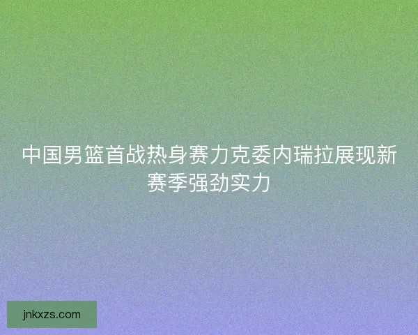 中国男篮首战热身赛力克委内瑞拉展现新赛季强劲实力