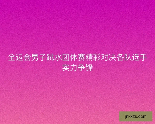 全运会男子跳水团体赛精彩对决各队选手实力争锋