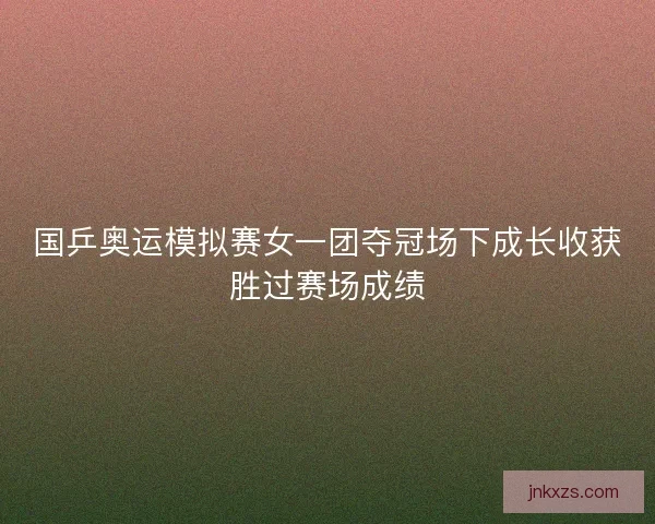 国乒奥运模拟赛女一团夺冠场下成长收获胜过赛场成绩 国乒奥运模拟赛女一团夺冠场下成长收获胜过赛场成绩