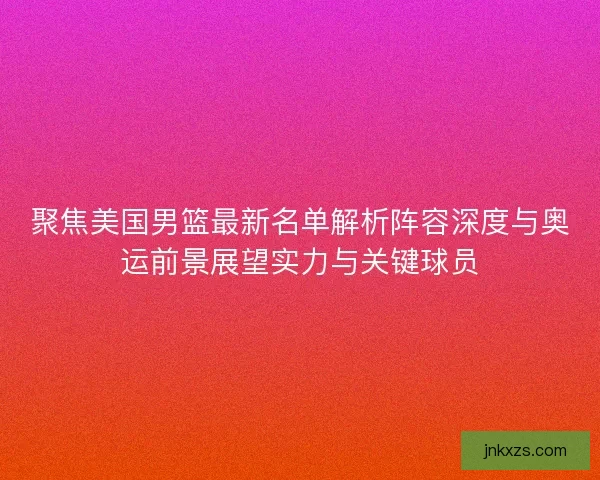 聚焦美国男篮最新名单解析阵容深度与奥运前景展望实力与关键球员