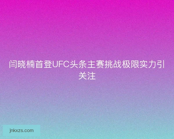 闫晓楠首登UFC头条主赛挑战极限实力引关注 闫晓楠首登UFC头条主赛挑战极限实力引关注