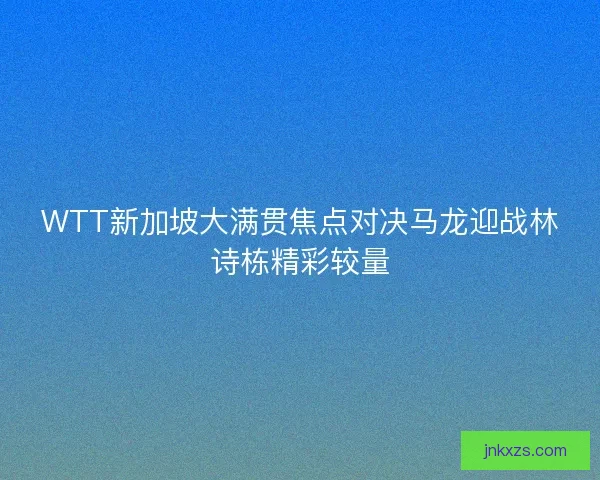 WTT新加坡大满贯焦点对决马龙迎战林诗栋精彩较量 WTT新加坡大满贯焦点对决马龙迎战林诗栋精彩较量