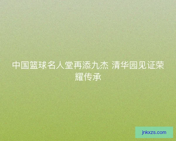 中国篮球名人堂再添九杰 清华园见证荣耀传承