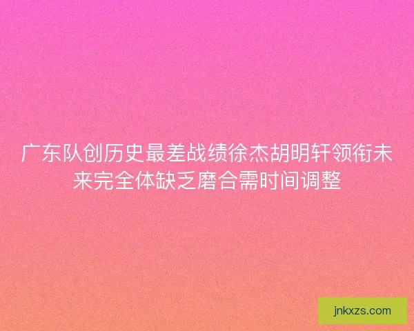 广东队创历史最差战绩徐杰胡明轩领衔未来完全体缺乏磨合需时间调整