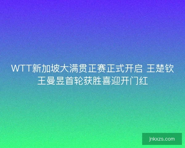 WTT新加坡大满贯正赛正式开启 王楚钦王曼昱首轮获胜喜迎开门红