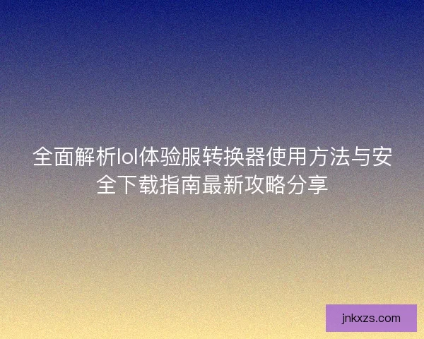 全面解析lol体验服转换器使用方法与安全下载指南最新攻略分享 全面解析lol体验服转换器使用方法与安全下载指南最新攻略分享