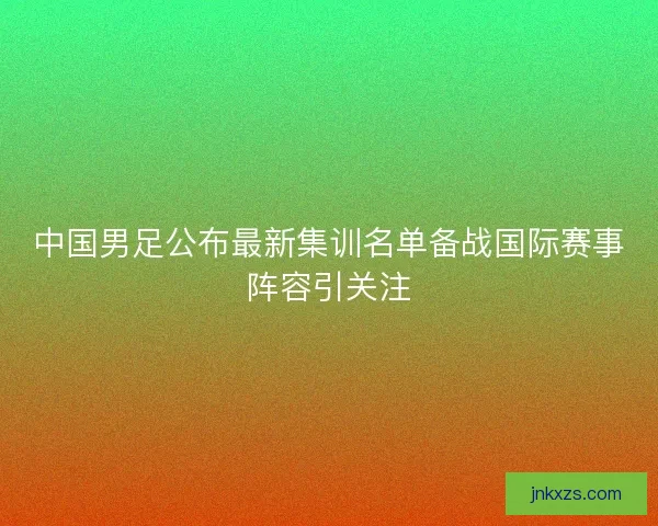 中国男足公布最新集训名单备战国际赛事阵容引关注 中国男足公布最新集训名单备战国际赛事阵容引关注