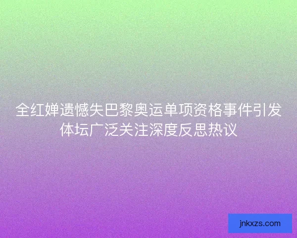 全红婵遗憾失巴黎奥运单项资格事件引发体坛广泛关注深度反思热议 全红婵遗憾失巴黎奥运单项资格事件引发体坛广泛关注深度反思热议
