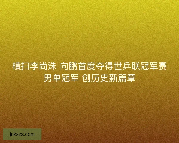 横扫李尚洙 向鹏首度夺得世乒联冠军赛男单冠军 创历史新篇章