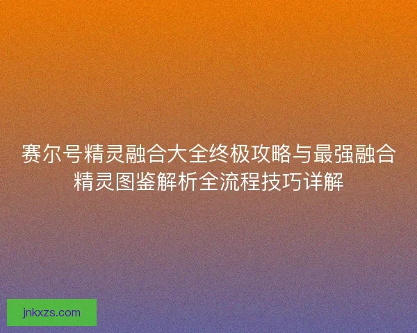 赛尔号精灵融合大全终极攻略与最强融合精灵图鉴解析全流程技巧详解 赛尔号精灵融合大全终极攻略与最强融合精灵图鉴解析全流程技巧详解