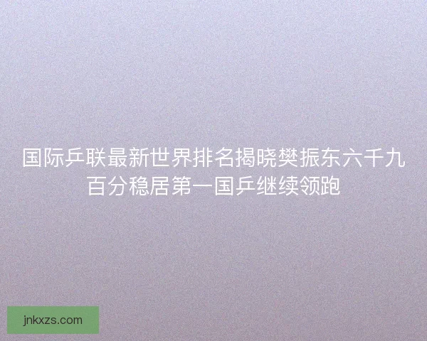 国际乒联最新世界排名揭晓樊振东六千九百分稳居第一国乒继续领跑 国际乒联最新世界排名揭晓樊振东六千九百分稳居第一国乒继续领跑